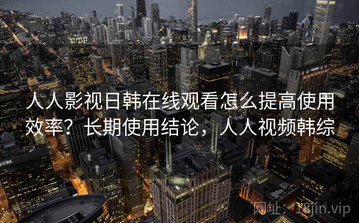 人人影视日韩在线观看怎么提高使用效率？长期使用结论，人人视频韩综