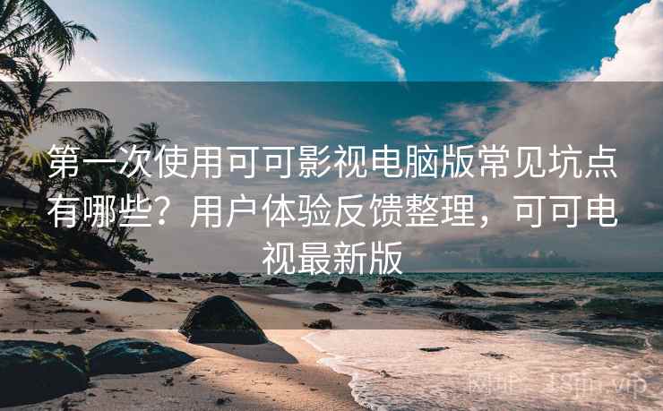 第一次使用可可影视电脑版常见坑点有哪些？用户体验反馈整理，可可电视最新版