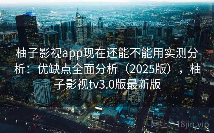 柚子影视app现在还能不能用实测分析：优缺点全面分析（2025版），柚子影视tv3.0版最新版
