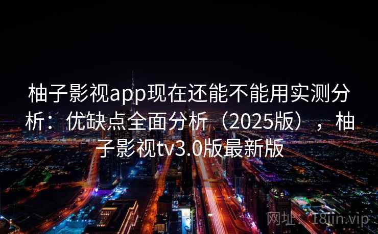 柚子影视app现在还能不能用实测分析：优缺点全面分析（2025版），柚子影视tv3.0版最新版
