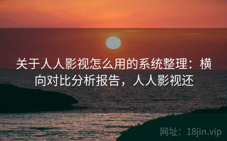 关于人人影视怎么用的系统整理：横向对比分析报告，人人影视还