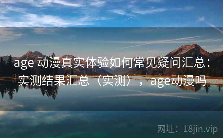 age 动漫真实体验如何常见疑问汇总：实测结果汇总（实测），age动漫吗