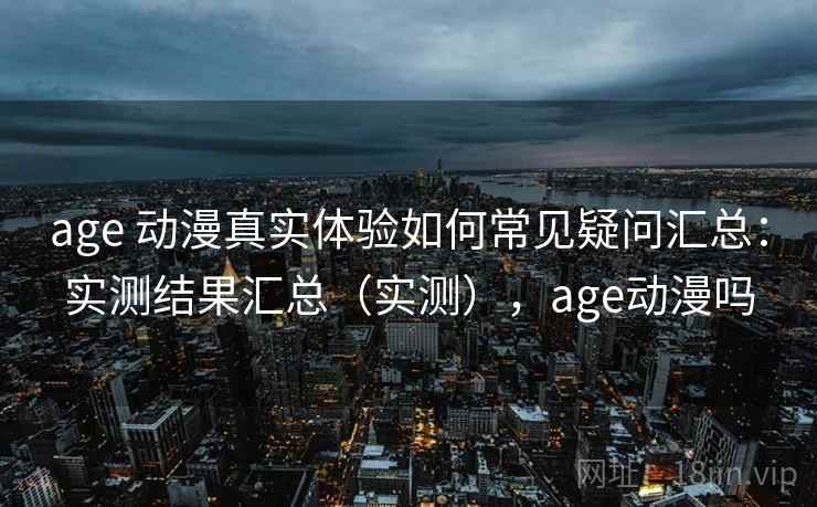 age 动漫真实体验如何常见疑问汇总：实测结果汇总（实测），age动漫吗
