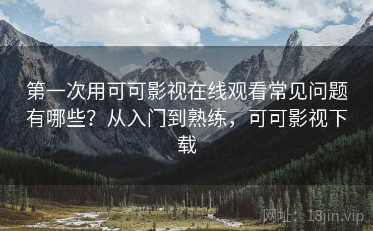 第一次用可可影视在线观看常见问题有哪些？从入门到熟练，可可影视下载