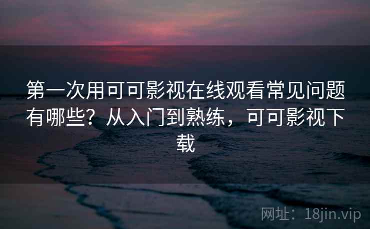 第一次用可可影视在线观看常见问题有哪些？从入门到熟练，可可影视下载