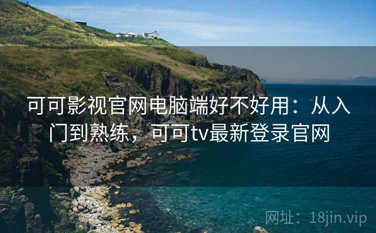 可可影视官网电脑端好不好用：从入门到熟练，可可tv最新登录官网