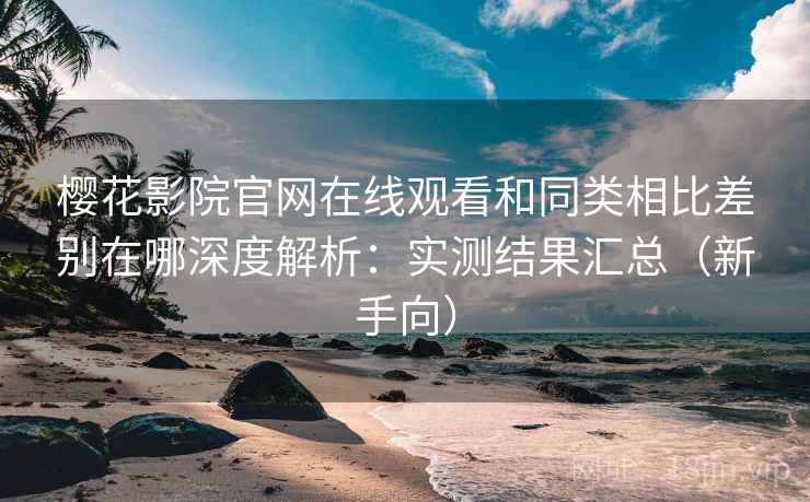 樱花影院官网在线观看和同类相比差别在哪深度解析：实测结果汇总（新手向）