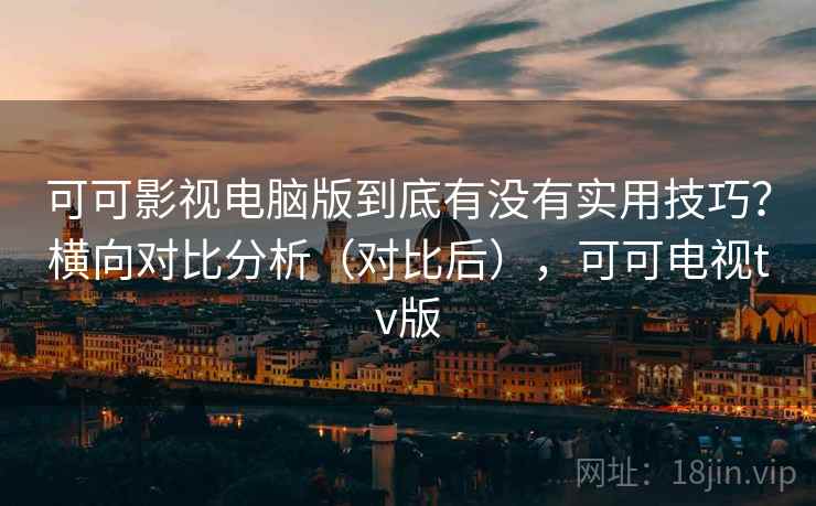 可可影视电脑版到底有没有实用技巧？横向对比分析（对比后），可可电视tv版